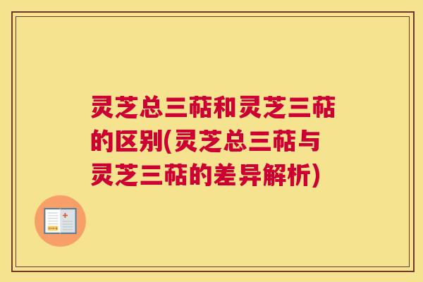 灵芝总三萜和灵芝三萜的区别(灵芝总三萜与灵芝三萜的差异解析)