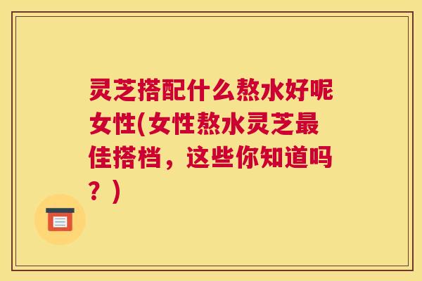灵芝搭配什么熬水好呢女性(女性熬水灵芝最佳搭档，这些你知道吗？)