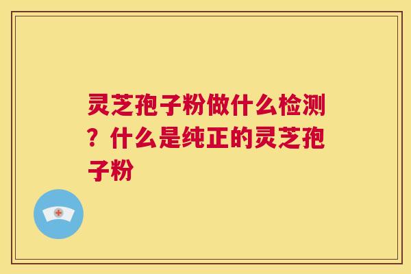 灵芝孢子粉做什么检测？什么是纯正的灵芝孢子粉