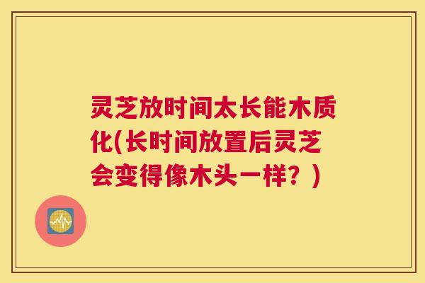 灵芝放时间太长能木质化(长时间放置后灵芝会变得像木头一样？)