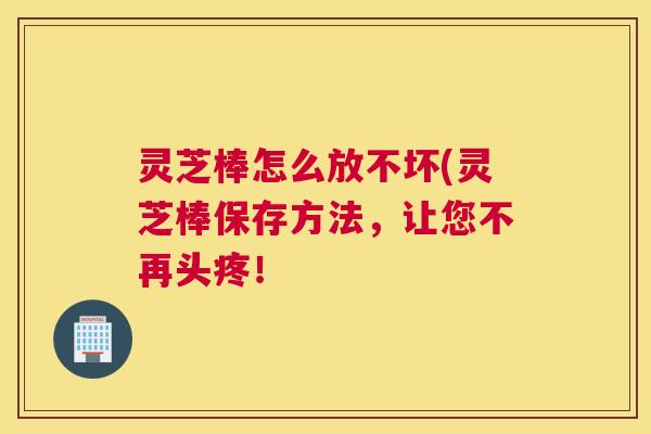 灵芝棒怎么放不坏(灵芝棒保存方法，让您不再头疼！