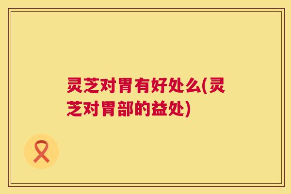 灵芝对胃有好处么(灵芝对胃部的益处)