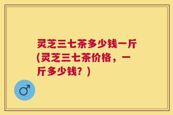 灵芝三七茶多少钱一斤(灵芝三七茶价格，一斤多少钱？)