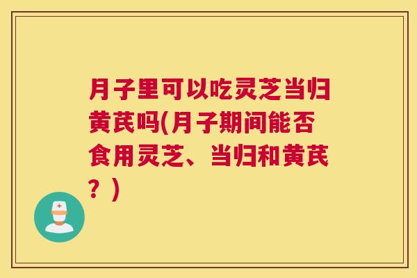 月子里可以吃灵芝当归黄芪吗(月子期间能否食用灵芝、当归和黄芪？)