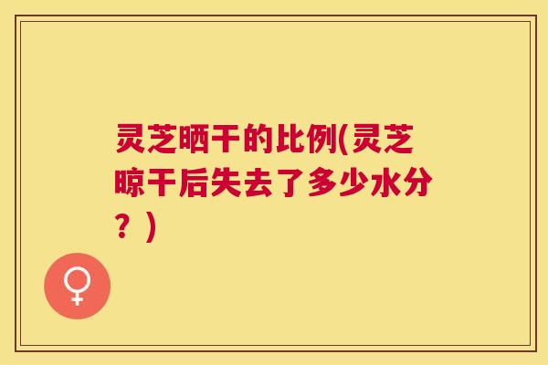 灵芝晒干的比例(灵芝晾干后失去了多少水分?) 灵芝晒干的比例(灵芝晾干后失去了多少水分?)