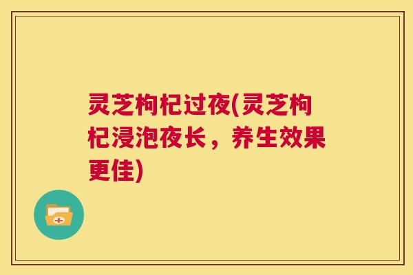 灵芝枸杞过夜(灵芝枸杞浸泡夜长，养生效果更佳)