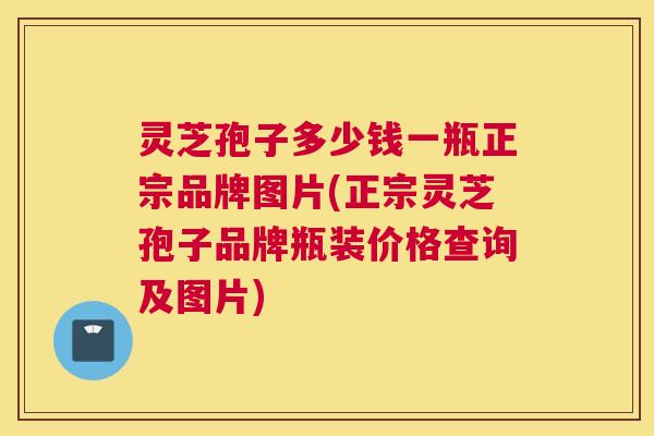 灵芝孢子多少钱一瓶正宗品牌图片(正宗灵芝孢子品牌瓶装价格查询及图片)