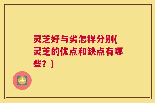 灵芝好与劣怎样分别(灵芝的优点和缺点有哪些？)