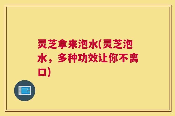 灵芝拿来泡水(灵芝泡水，多种功效让你不离口)