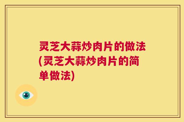 灵芝大蒜炒肉片的做法(灵芝大蒜炒肉片的简单做法) 灵芝大蒜炒肉片的做法(灵芝大蒜炒肉片的简单做法)