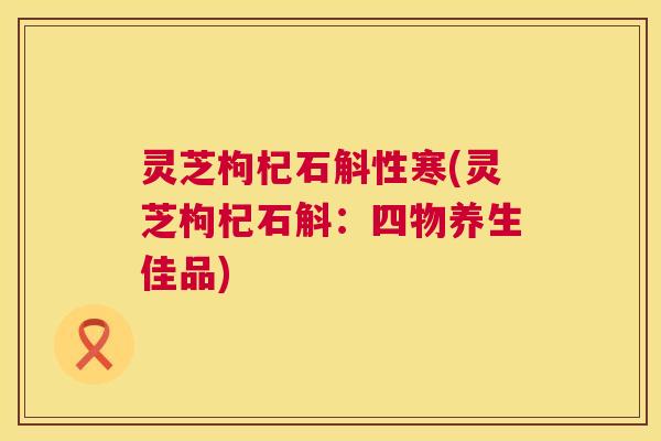 灵芝枸杞石斛性寒(灵芝枸杞石斛：四物养生佳品)