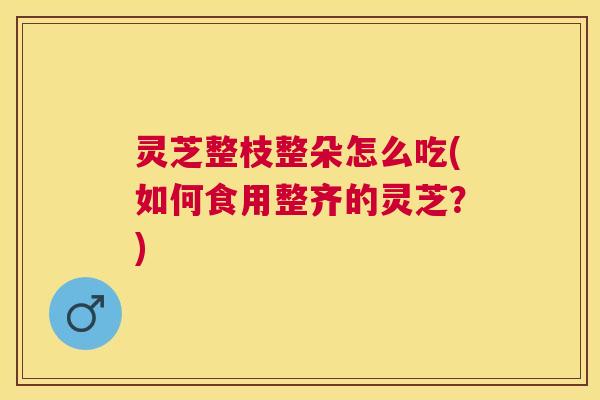 灵芝整枝整朵怎么吃(如何食用整齐的灵芝？)