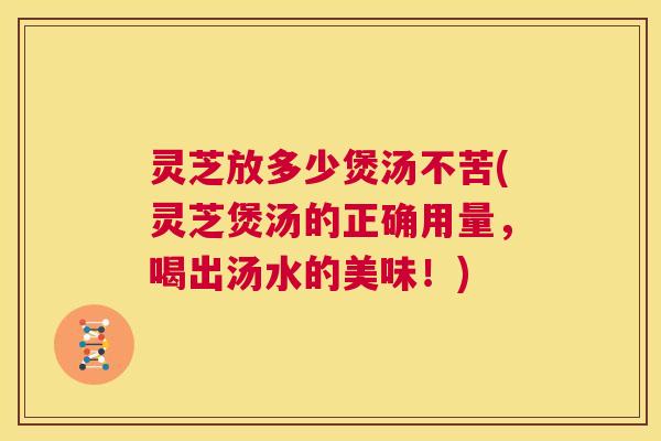 灵芝放多少煲汤不苦(灵芝煲汤的正确用量，喝出汤水的美味！)
