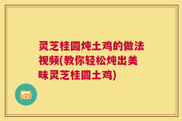 灵芝桂圆炖土鸡的做法视频(教你轻松炖出美味灵芝桂圆土鸡)