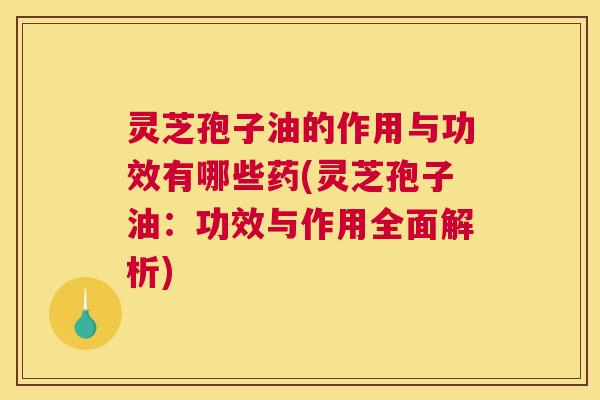 灵芝孢子油的作用与功效有哪些药(灵芝孢子油：功效与作用全面解析)