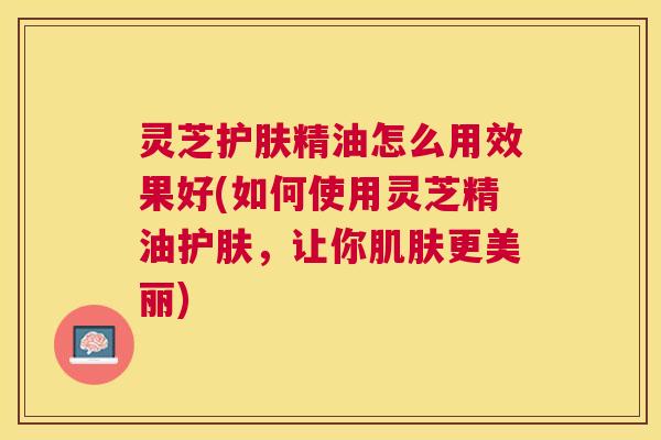 灵芝护肤精油怎么用效果好(如何使用灵芝精油护肤，让你肌肤更美丽)