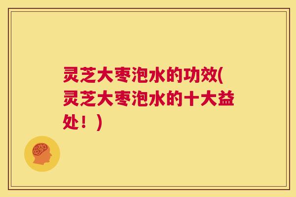 灵芝大枣泡水的功效(灵芝大枣泡水的十大益处！)
