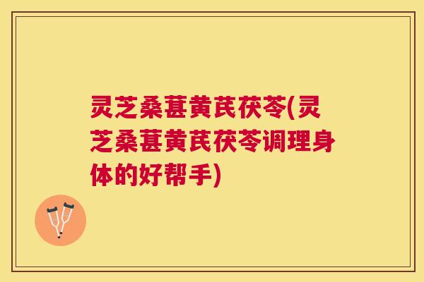 灵芝桑葚黄芪茯苓(灵芝桑葚黄芪茯苓调理身体的好帮手)