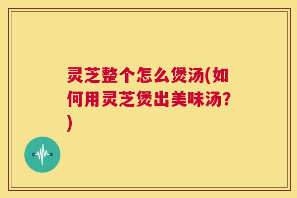灵芝整个怎么煲汤(如何用灵芝煲出美味汤？)