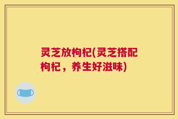 灵芝放枸杞(灵芝搭配枸杞,养生好滋味) 灵芝放枸杞(灵芝搭配枸杞,养生好滋味)