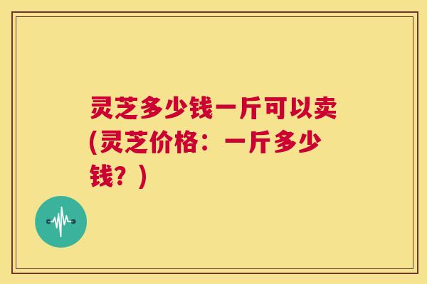 灵芝多少钱一斤可以卖(灵芝价格：一斤多少钱？)
