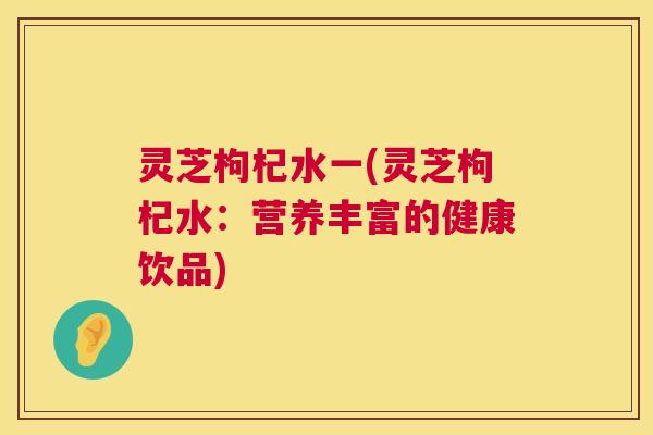灵芝枸杞水一(灵芝枸杞水：营养丰富的健康饮品)