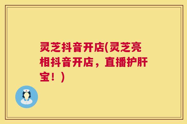 灵芝抖音开店(灵芝亮相抖音开店，直播护肝宝！)
