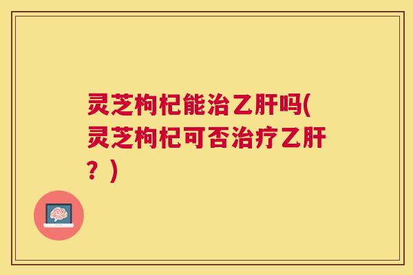 灵芝枸杞能治乙肝吗(灵芝枸杞可否治疗乙肝？)