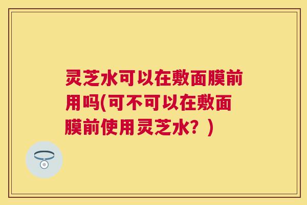 灵芝水可以在敷面膜前用吗(可不可以在敷面膜前使用灵芝水?) 灵芝水可以在敷面膜前用吗(可不可以在敷面膜前使用灵芝水?)