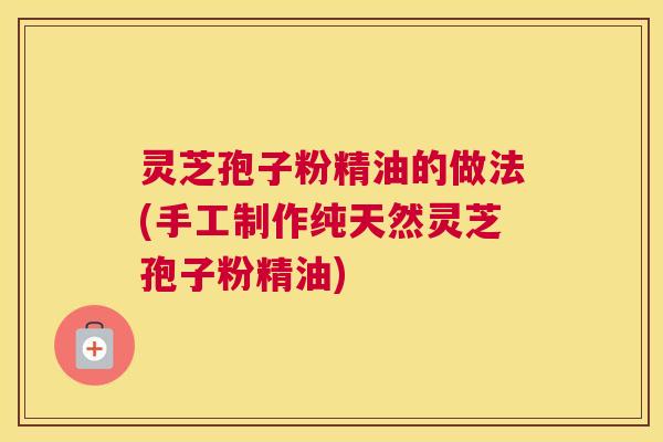 灵芝孢子粉精油的做法(手工制作纯天然灵芝孢子粉精油)