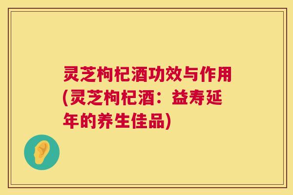 灵芝枸杞酒功效与作用(灵芝枸杞酒：益寿延年的养生佳品)