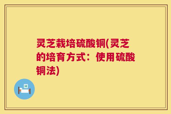 灵芝栽培硫酸铜(灵芝的培育方式：使用硫酸铜法)