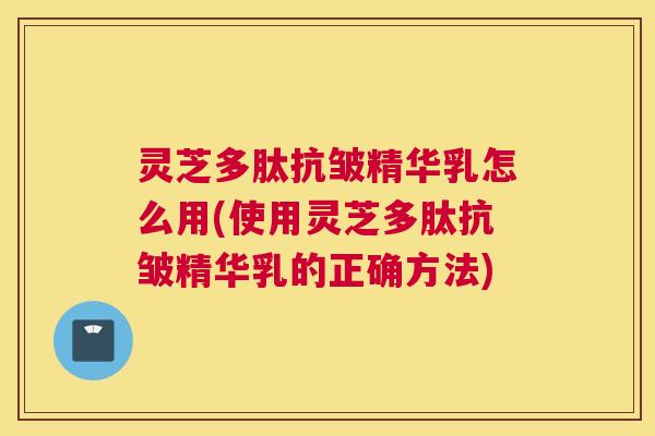 灵芝多肽抗皱精华乳怎么用(使用灵芝多肽抗皱精华乳的正确方法)