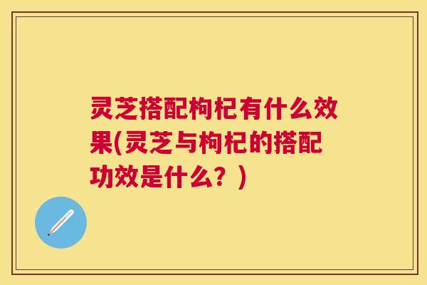 灵芝搭配枸杞有什么效果(灵芝与枸杞的搭配功效是什么？)
