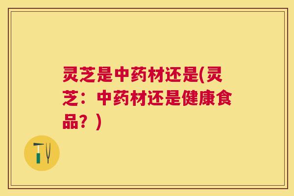灵芝是中药材还是(灵芝：中药材还是健康食品？)