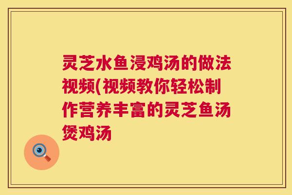 灵芝水鱼浸鸡汤的做法视频(视频教你轻松制作营养丰富的灵芝鱼汤煲鸡汤