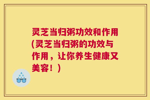 灵芝当归粥功效和作用(灵芝当归粥的功效与作用，让你养生健康又美容！)