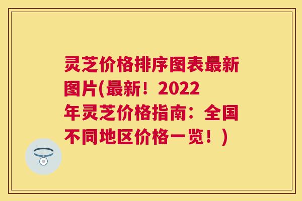 灵芝价格排序图表最新图片(最新！2022年灵芝价格指南：全国不同地区价格一览！)