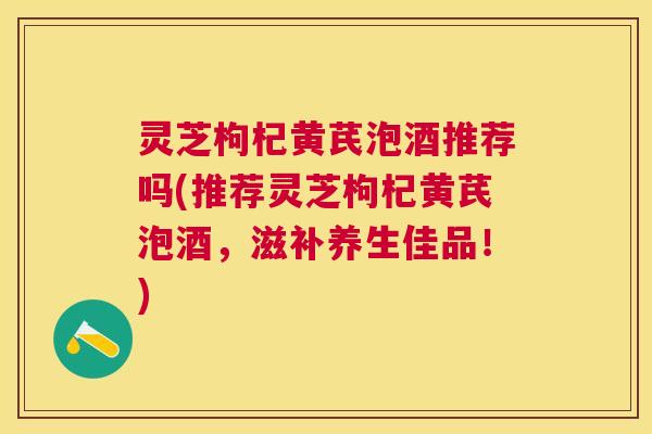 灵芝枸杞黄芪泡酒推荐吗(推荐灵芝枸杞黄芪泡酒，滋补养生佳品！)