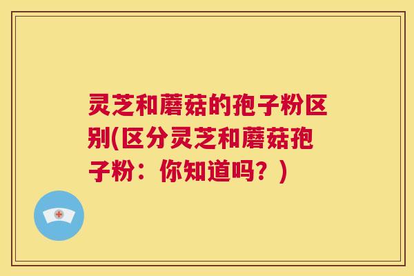 灵芝和蘑菇的孢子粉区别(区分灵芝和蘑菇孢子粉：你知道吗？)