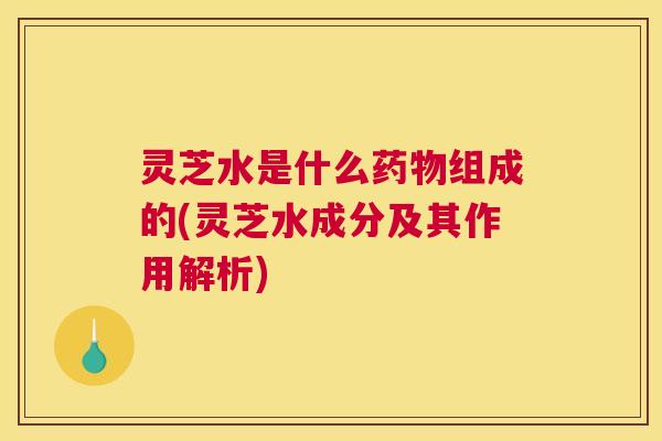 灵芝水是什么药物组成的(灵芝水成分及其作用解析)