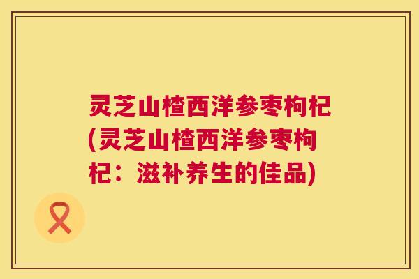 灵芝山楂西洋参枣枸杞(灵芝山楂西洋参枣枸杞:滋补养生的佳品) 灵芝山楂西洋参枣枸杞(灵芝山楂西洋参枣枸杞:滋补养生的佳品)