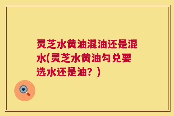 灵芝水黄油混油还是混水(灵芝水黄油勾兑要选水还是油？)