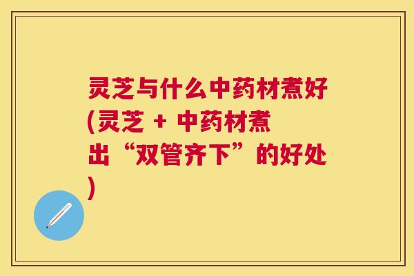灵芝与什么中药材煮好(灵芝 + 中药材煮出“双管齐下”的好处)