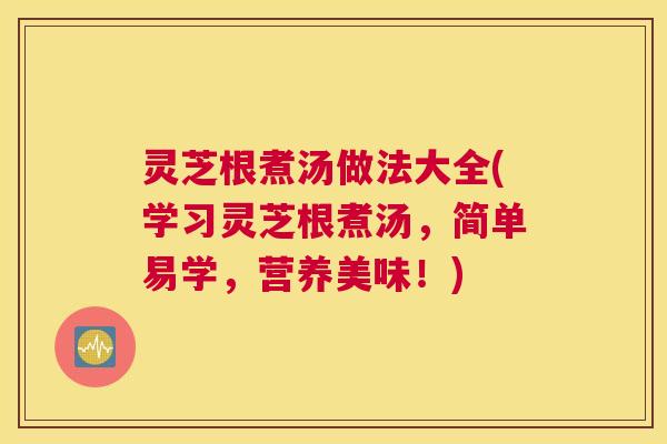 灵芝根煮汤做法大全(学习灵芝根煮汤，简单易学，营养美味！)