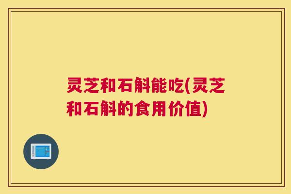 灵芝和石斛能吃(灵芝和石斛的食用价值)