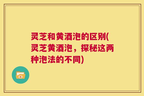 灵芝和黄酒泡的区别(灵芝黄酒泡，探秘这两种泡法的不同)