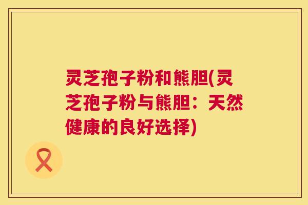 灵芝孢子粉和熊胆(灵芝孢子粉与熊胆:天然健康的良好选择) 灵芝孢子粉和熊胆(灵芝孢子粉与熊胆:天然健康的良好选择)