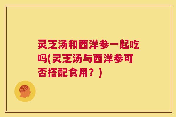 灵芝汤和西洋参一起吃吗(灵芝汤与西洋参可否搭配食用？)