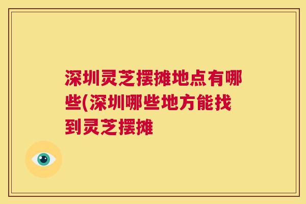 深圳灵芝摆摊地点有哪些(深圳哪些地方能找到灵芝摆摊
